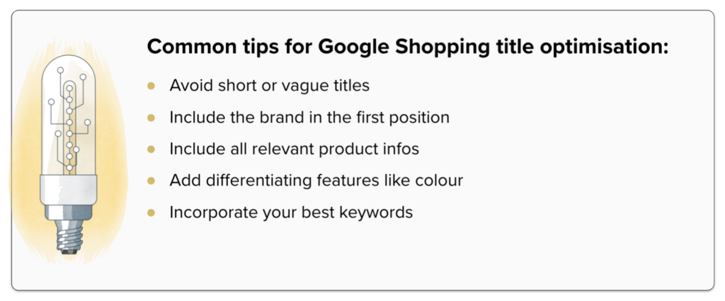 Common tips for Google Shopping title optimisation:
Avoid short or vague titles, Include the brand in the first position, include all relevant product infos, add differentiating features like colour, incorporate your best keywords